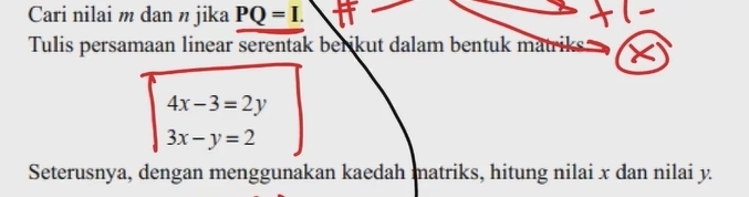 Cari nilai m dan n jika PQ=I. 
Tulis persamaan linear serentak berikut dalam bentuk matriks
beginarrayl 4x-3=2y 3x-y=2endarray.
Seterusnya, dengan menggunakan kaedah matriks, hitung nilai x dan nilai y.