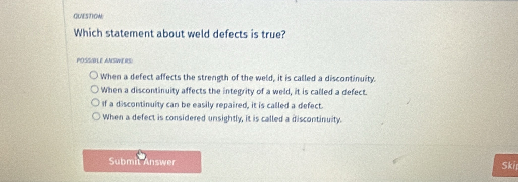 Which statement about weld defects is true?
POSSIBLE ANSWERS:
When a defect affects the strength of the weld, it is called a discontinuity.
When a discontinuity affects the integrity of a weld, it is called a defect.
If a discontinuity can be easily repaired, it is called a defect.
When a defect is considered unsightly, it is called a discontinuity.
Submit Answer Skii