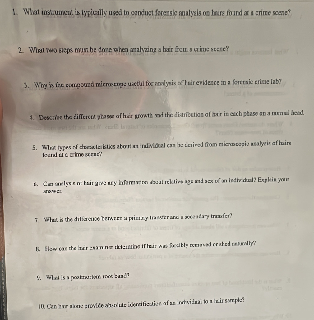 What instrument is typically used to conduct forensic analysis on hairs found at a crime scene? 
2. What two steps must be done when analyzing a hair from a crime scene? 
3. Why is the compound microscope useful for analysis of hair evidence in a forensic crime lab? 
4. Describe the different phases of hair growth and the distribution of hair in each phase on a normal head. 
5. What types of characteristics about an individual can be derived from microscopic analysis of hairs 
found at a crime scene? 
6. Can analysis of hair give any information about relative age and sex of an individual? Explain your 
answer. 
7. What is the difference between a primary transfer and a secondary transfer? 
8. How can the hair examiner determine if hair was forcibly removed or shed naturally? 
9. What is a postmortem root band? 
10. Can hair alone provide absolute identification of an individual to a hair sample?