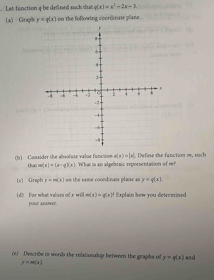 Let function q be defined such that q(x)=x^2-2x-3. 
(a) Graph y=q(x) on the following coordinate plane. 
(b) Consider the absolute value function a(x)=|x|. Define the function m, such 
that m(x)=(acirc q)(x). What is an algebraic representation of m? 
(c) Graph y=m(x) on the same coordinate plane as y=q(x). 
(d) For what values of x will m(x)=q(x) ? Explain how you determined 
your answer. 
(e) Describe in words the relationship between the graphs of y=q(x) and
y=m(x).