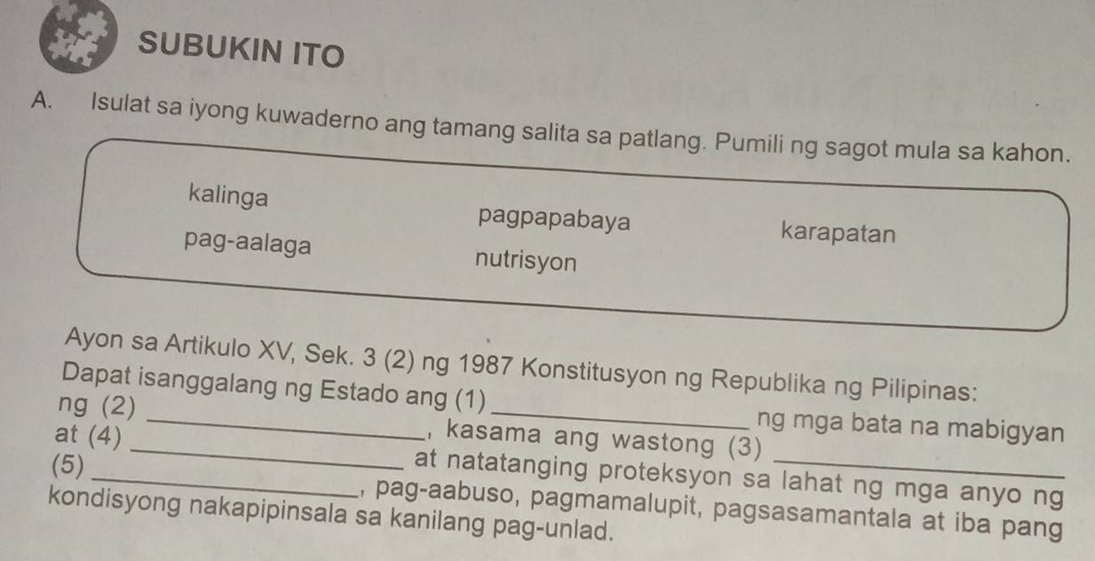 SUBUKIN ITO
A. Isulat sa iyong kuwaderno ang tamang salita sa patlang. Pumili ng sagot mula sa kahon.
kalinga pagpapabaya karapatan
pag-aalaga nutrisyon
Ayon sa Artikulo XV, Sek. 3 (2) ng 1987 Konstitusyon ng Republika ng Pilipinas:
Dapat isanggalang ng Estado ang (1) ng mga bata na mabigyan
ng (2) _, kasama ang wastong (3)
(5)
at (4) _at natatanging proteksyon sa lahat ng mga anyo ng
kondisyong nakapipinsala sa kanilang pag-unlad. , pag-aabuso, pagmamalupit, pagsasamantala at iba pang