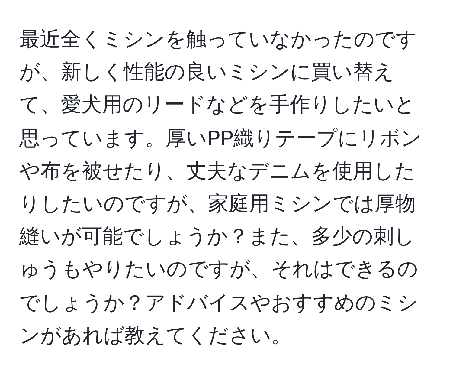 最近全くミシンを触っていなかったのですが、新しく性能の良いミシンに買い替えて、愛犬用のリードなどを手作りしたいと思っています。厚いPP織りテープにリボンや布を被せたり、丈夫なデニムを使用したりしたいのですが、家庭用ミシンでは厚物縫いが可能でしょうか？また、多少の刺しゅうもやりたいのですが、それはできるのでしょうか？アドバイスやおすすめのミシンがあれば教えてください。