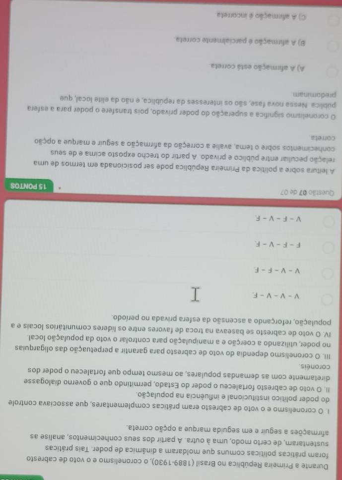 Durante a Primeira República no Brasil (1889-1930), o coronelismo e o voto de cabresto
foram práticas políticas comuns que moldaram a dinâmica de poder. Tais práticas
sustentaram, de certo modo, uma à outra. A partir dos seus conhecimentos, analise as
afirmações a seguir e em seguida marque a opção correta.
I. O coronelismo e o voto de cabresto eram práticas complementares, que associava controle
do poder político institucional e influência na população.
II. O voto de cabresto fortaleceu o poder do Estado, permitindo que o governo dialogasse
diretamente com as demandas populares, ao mesmo tempo que fortaleceu o poder dos
coronéis.
III. O coronelismo dependia do voto de cabresto para garantir a perpetuação das oligarquias
no poder, utilizando a coerção e a manipulação para controlar o voto da população local.
IV. O voto de cabresto se baseava na troca de favores entre os líderes comunitários locais e a
população, reforçando a ascensão da esfera privada no período.
V-V-V-F.
V-V-F-F
F-F-V-F
V - F - V -F.
Questão 07 de 07 15 PONTOS
A leitura sobre a política da Primeira República pode ser posicionada em termos de uma
pelação peculiar entre público e privado. A partir do trecho exposto acima e de seus
conhecimentos sobre o tema, avalie a correção da afirmação a seguir e marque a opção
correta
O coronelismo significa a superação do poder privado, pois transfere o poder para a esfera
pública. Nessa nova fase, são os interesses da república, e não da elite local, que
predominam
A) A afirmação está correta.
B) A afirmação é parcialmente correta
C) A afirmação é incorreta