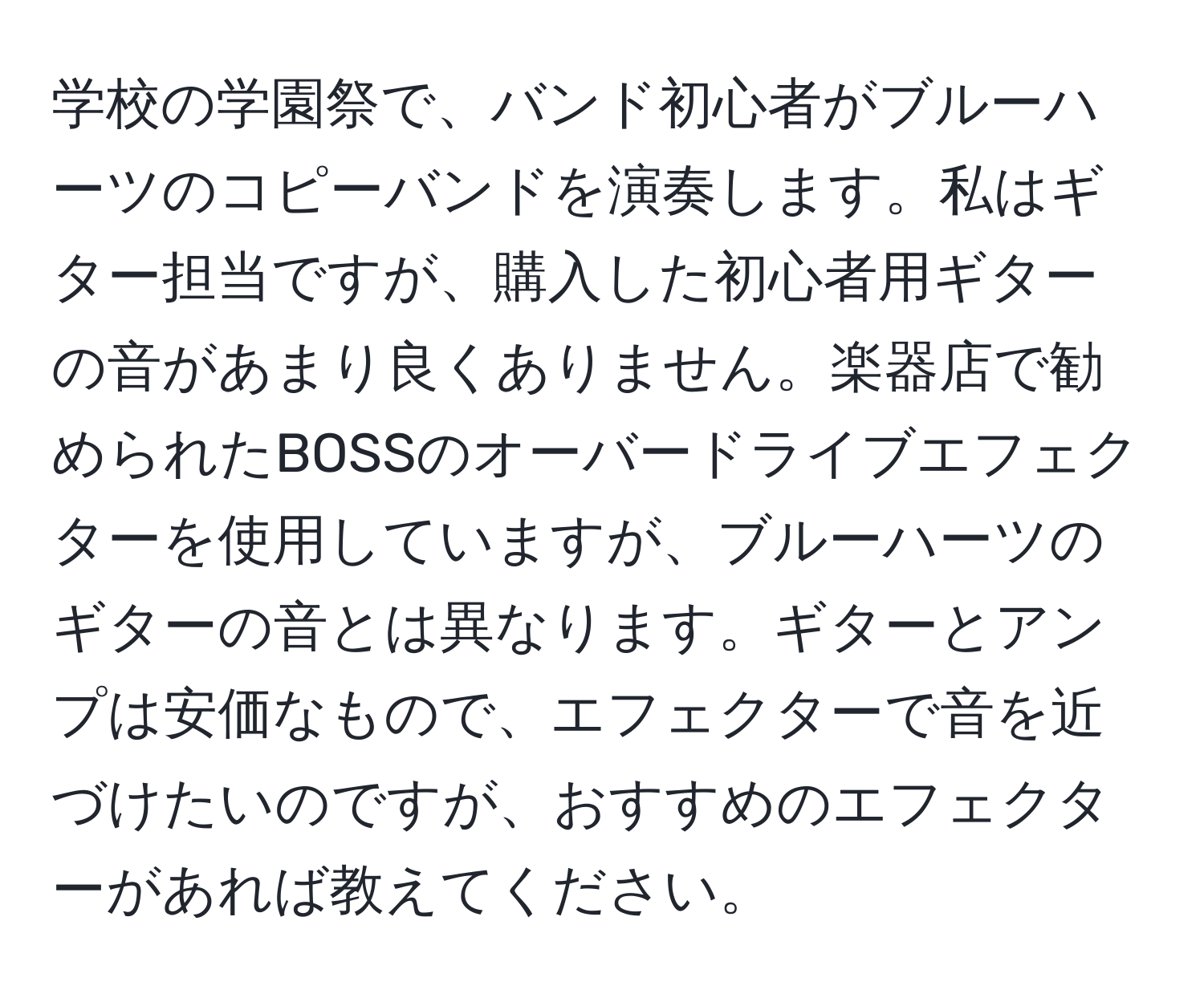 学校の学園祭で、バンド初心者がブルーハーツのコピーバンドを演奏します。私はギター担当ですが、購入した初心者用ギターの音があまり良くありません。楽器店で勧められたBOSSのオーバードライブエフェクターを使用していますが、ブルーハーツのギターの音とは異なります。ギターとアンプは安価なもので、エフェクターで音を近づけたいのですが、おすすめのエフェクターがあれば教えてください。