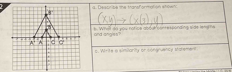 Describe the transformation shown:
b. What do you notice about corresponding side lengths
and angles?
c. Write a similarity or congruency statement:
Middle I I C. 2016