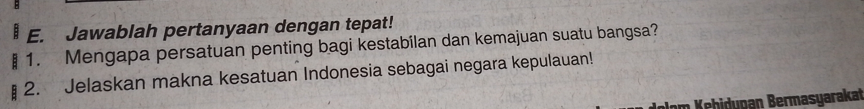 Jawablah pertanyaan dengan tepat! 
: 1. Mengapa persatuan penting bagi kestabilan dan kemajuan suatu bangsa? 
2. Jelaskan makna kesatuan Indonesia sebagai negara kepulauan! 
Jam Kehidupan Bermasyarakat