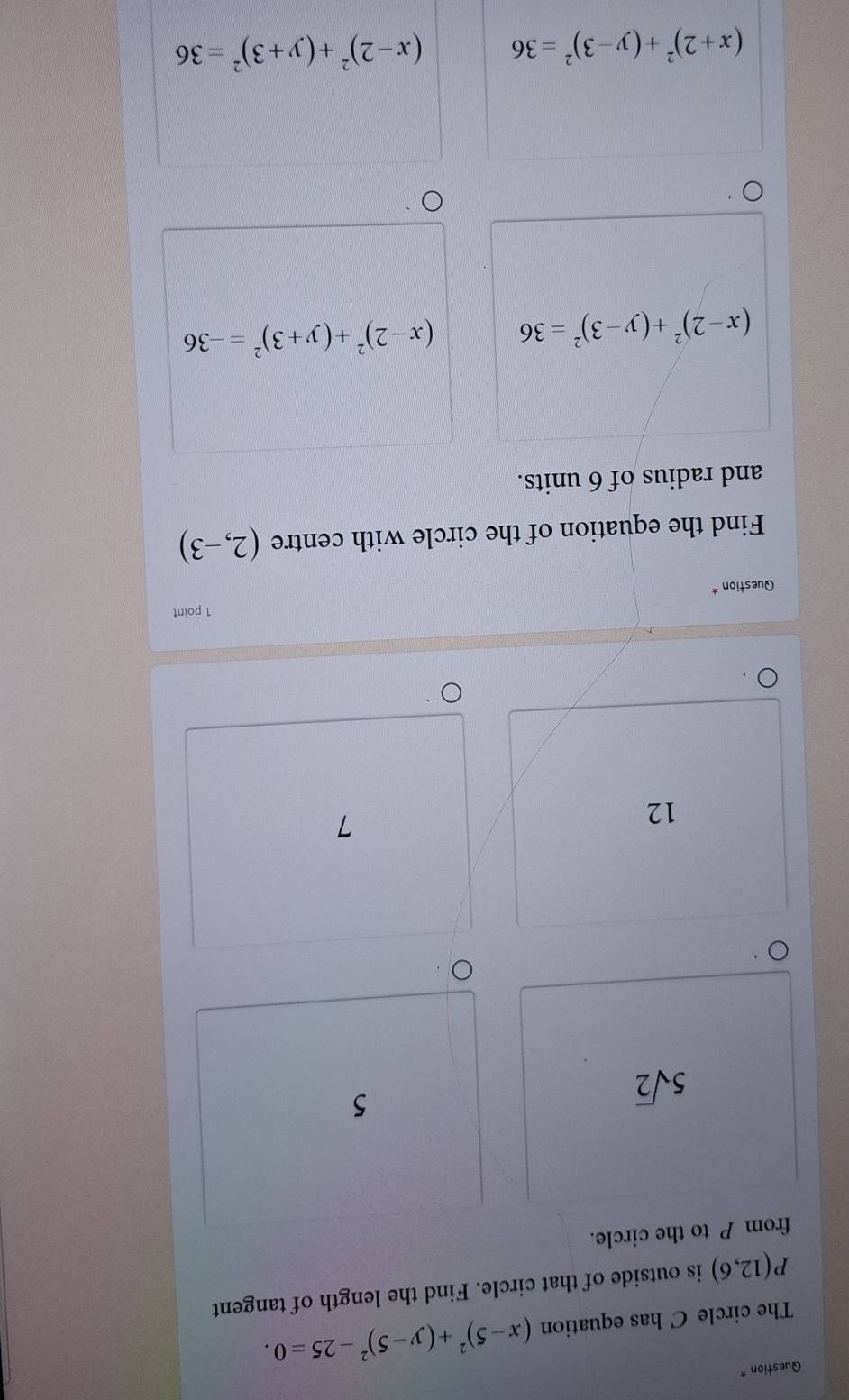 Question *
The circle C has equation (x-5)^2+(y-5)^2-25=0.
P(12,6) is outside of that circle. Find the length of tangent
from P to the circle.
5sqrt(2)
5
12
7
1 point
Question *
Find the equation of the circle with centre (2,-3)
and radius of 6 units.
(x-2)^2+(y-3)^2=36 (x-2)^2+(y+3)^2=-36
(x+2)^2+(y-3)^2=36 (x-2)^2+(y+3)^2=36