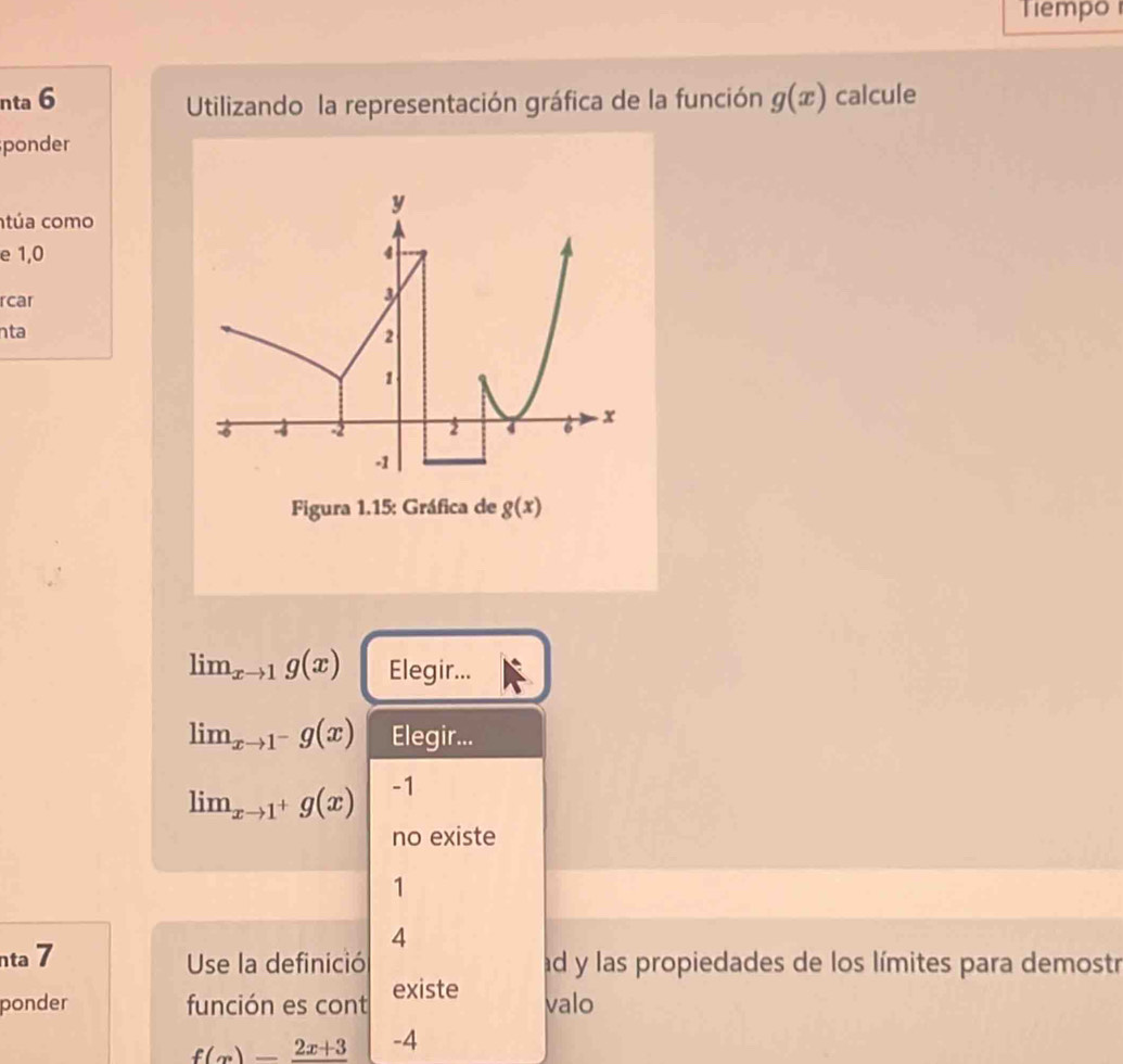 Tiempo 
nta 6 g(x) calcule 
Utilizando la representación gráfica de la función 
ponder 
y 
túa como 
e 1, 0 4
rcar
3
nta
2
1
-6 4 -2 2 4 6 x
-1
Figura 1.15: Gráfica de g(x)
lim_xto 1g(x) Elegir...
lim_xto 1^-g(x) Elegir...
lim_xto 1^+g(x) -1
no existe
1
4 
nta 7 Use la definició ad y las propiedades de los límites para demostr 
ponder función es cont existe valo
f(x)=frac 2x+3 -4