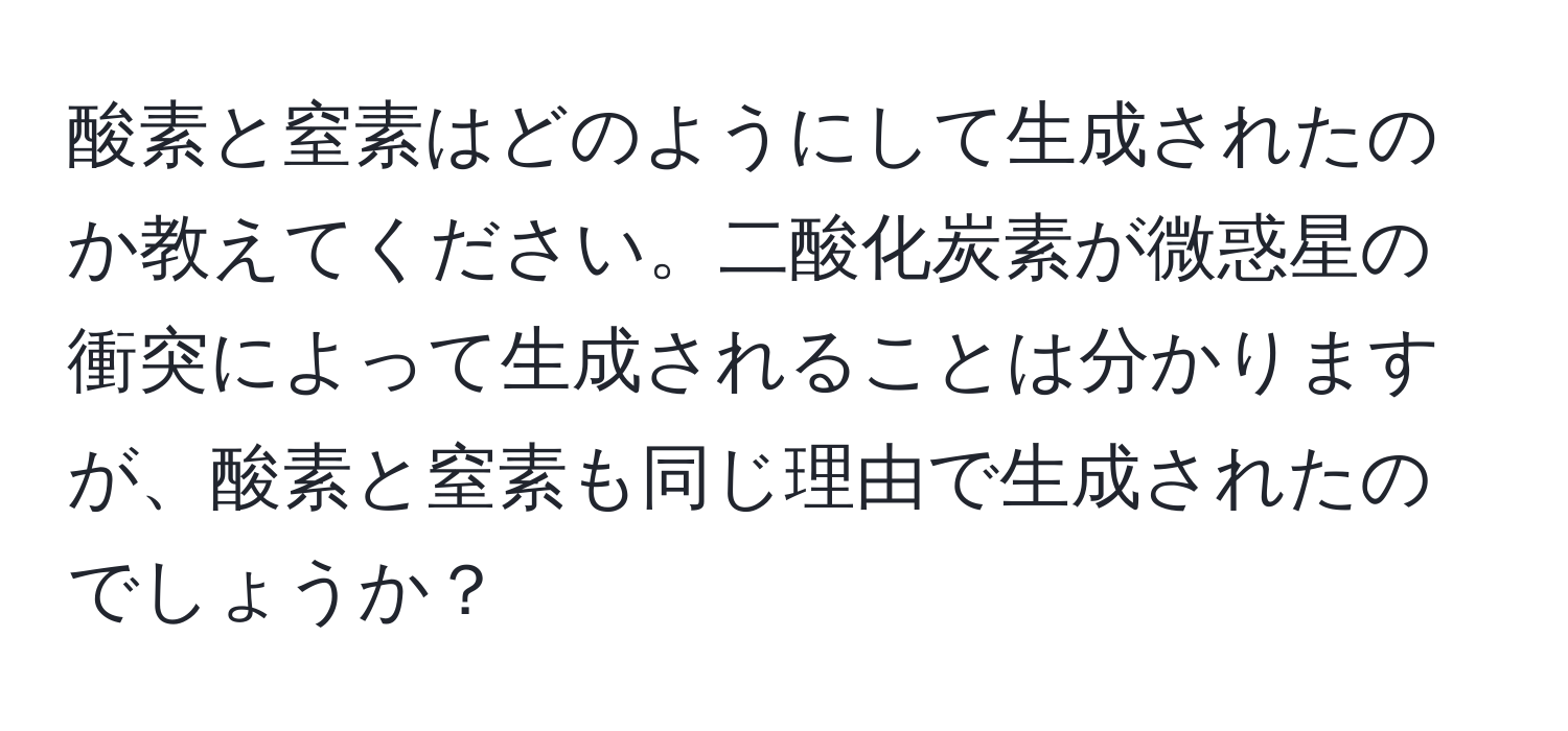 酸素と窒素はどのようにして生成されたのか教えてください。二酸化炭素が微惑星の衝突によって生成されることは分かりますが、酸素と窒素も同じ理由で生成されたのでしょうか？