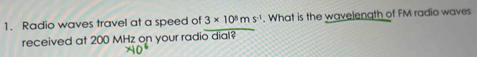 Radio waves travel at a speed of 3* 10^8ms^(-1). What is the wavelength of FM radio waves 
received at 200 MHz on your radio dial?