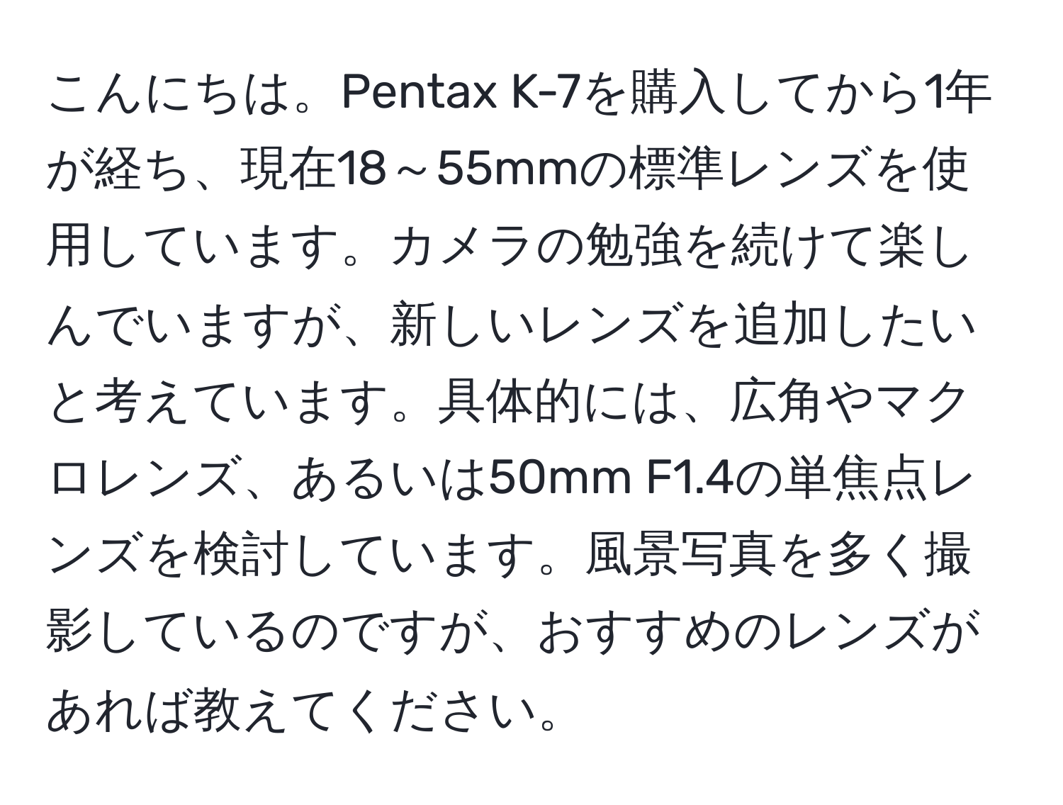 こんにちは。Pentax K-7を購入してから1年が経ち、現在18～55mmの標準レンズを使用しています。カメラの勉強を続けて楽しんでいますが、新しいレンズを追加したいと考えています。具体的には、広角やマクロレンズ、あるいは50mm F1.4の単焦点レンズを検討しています。風景写真を多く撮影しているのですが、おすすめのレンズがあれば教えてください。