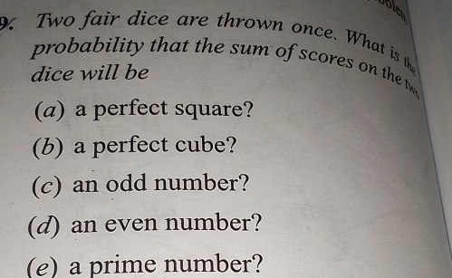 Ubler 
Two fair dice are thrown once. What is th 
probability that the sum of scores on the tw 
dice will be 
(a) a perfect square? 
(b) a perfect cube? 
(c) an odd number? 
(d) an even number? 
(e) a prime number?