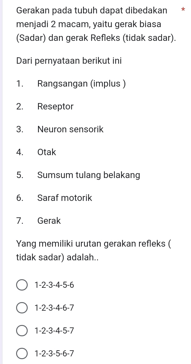 Gerakan pada tubuh dapat dibedakan *
menjadi 2 macam, yaitu gerak biasa
(Sadar) dan gerak Refleks (tidak sadar).
Dari pernyataan berikut ini
1. Rangsangan (implus )
2. Reseptor
3. Neuron sensorik
4. Otak
5. Sumsum tulang belakang
6. Saraf motorik
7. Gerak
Yang memiliki urutan gerakan refleks (
tidak sadar) adalah..
1 -2 -3 -4 -5 -6
1 -2 -3 -4 -6 -7
1 -2 -3 -4 -5 -7
1 -2 -3 -5 -6 -7