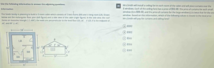 Use the following information to answer the adjoining questions.    Mrs.Smith will install a ceilling fan in each room of the cabin and will place curtains over the
4 windows. Each of the ceilling fans has a price of $52,00. The price of curtains for each small
Information window (5) is $39.50, and the price of curtains for the large window (I.) is twice that for the sm
The Smith family is planning to build a 3-room cabin which consists of 2 bed rsoms (BR) and 1 living room (LR). Shown window. Based on this information, which of the following values is closest to the total price
below are the rectangular floor plan (left figure) and a side view of the cabin (right figure). In the side view, the roof Mrs.Smith will pay for curtains and ceiling fans?
forms an isosceles triangle ( △AIC), the walls are perpendicular to the level floor ED, AC # ED, F is the midpoint of
AC. and BF⊥ AC
A 8262
③  $302
B
©1341
60° F 30°
C 0 334
15° 15° 0 8391
E 24° D