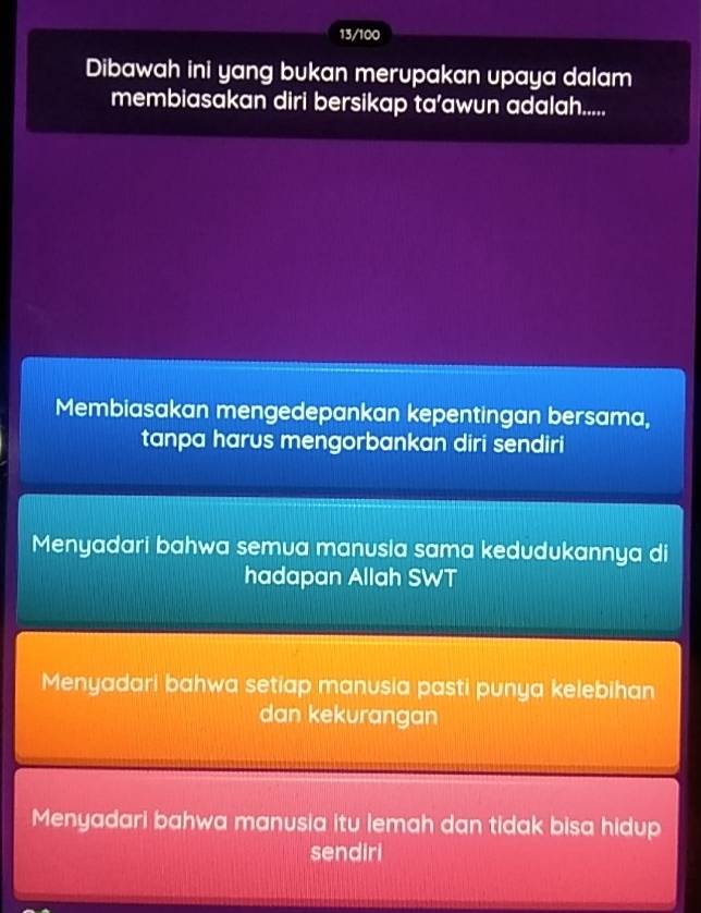 13/100
Dibawah ini yang bukan merupakan upaya dalam
membiasakan diri bersikap ta’awun adalah.....
Membiasakan mengedepankan kepentingan bersama,
tanpa harus mengorbankan diri sendiri
Menyadari bahwa semua manusia sama kedudukannya di
hadapan Allah SWT
Menyadari bahwa setiap manusia pasti punya kelebihan
dan kekurangan
Menyadari bahwa manusia itu lemah dan tidak bisa hidup
sendiri