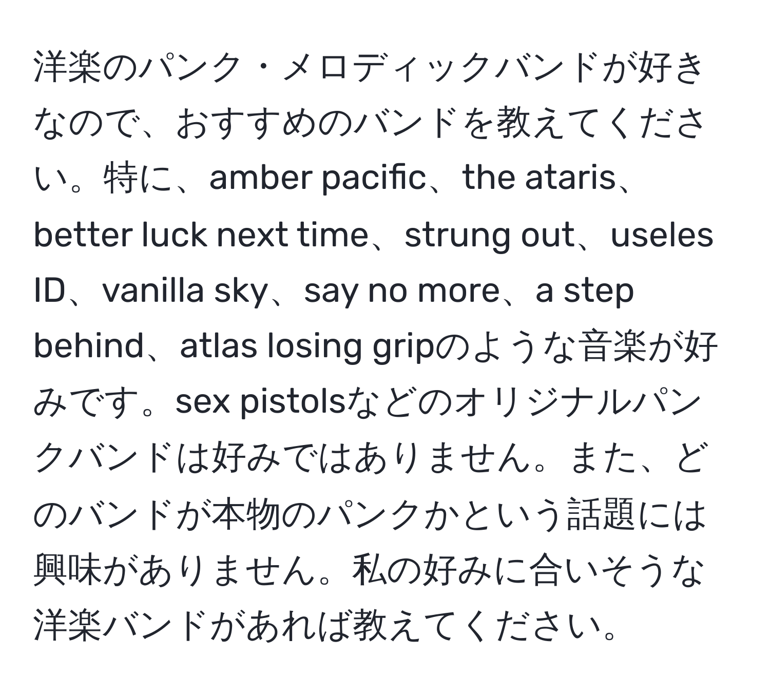 洋楽のパンク・メロディックバンドが好きなので、おすすめのバンドを教えてください。特に、amber pacific、the ataris、better luck next time、strung out、useles ID、vanilla sky、say no more、a step behind、atlas losing gripのような音楽が好みです。sex pistolsなどのオリジナルパンクバンドは好みではありません。また、どのバンドが本物のパンクかという話題には興味がありません。私の好みに合いそうな洋楽バンドがあれば教えてください。