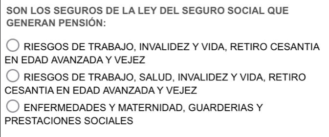 SON LOS SEGUROS DE LA LEY DEL SEGURO SOCIAL QUE
GENERAN PENSIÓN:
RIESGOS DE TRABAJO, INVALIDEZ Y VIDA, RETIRO CESANTIA
EN EDAD AVANZADA Y VEJEZ
RIESGOS DE TRABAJO, SALUD, INVALIDEZ Y VIDA, RETIRO
CESANTIA EN EDAD AVANZADA Y VEJEZ
ENFERMEDADES Y MATERNIDAD, GUARDERIAS Y
PRESTACIONES SOCIALES