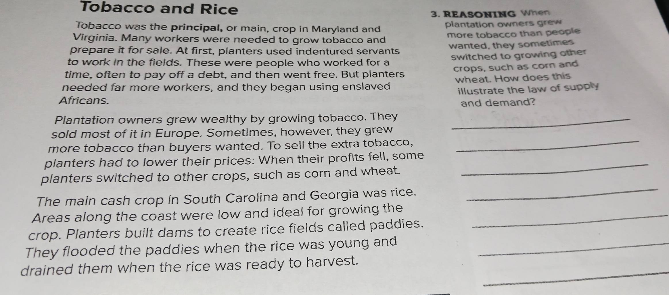 Tobacco and Rice 
3. REASONING When 
Tobacco was the principal, or main, crop in Maryland and plantation owners grew 
Virginia. Many workers were needed to grow tobacco and 
more tobacco than people 
wanted, they sometimes 
prepare it for sale. At first, planters used indentured servants 
switched to growing other 
to work in the fields. These were people who worked for a 
crops, such as cor and 
time, often to pay off a debt, and then went free. But planters 
needed far more workers, and they began using enslaved wheat. How does this 
illustrate the law of supply 
Africans. 
and demand? 
Plantation owners grew wealthy by growing tobacco. They_ 
sold most of it in Europe. Sometimes, however, they grew 
more tobacco than buyers wanted. To sell the extra tobacco, 
_ 
planters had to lower their prices: When their profits fell, some_ 
_ 
planters switched to other crops, such as corn and wheat. 
The main cash crop in South Carolina and Georgia was rice. 
Areas along the coast were low and ideal for growing the_ 
crop. Planters built dams to create rice fields called paddies. 
They flooded the paddies when the rice was young and_ 
drained them when the rice was ready to harvest._