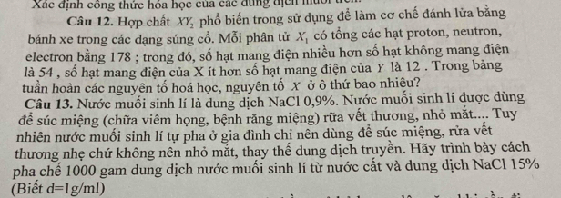 Xác định công thức hóa học của các dùng địcn mù 
Câu 12. Hợp chất XY_2 phổ biến trong sử dụng để làm cơ chế đánh lửa bằng 
bánh xe trong các dạng súng cổ. Mỗi phân tử X_1 có tổng các hạt proton, neutron, 
electron bằng 178; trong đó, số hạt mang điện nhiều hơn số hạt không mang điện 
là 54 , số hạt mang điện của X ít hơn số hạt mang điện của y là 12. Trong bảng 
tuần hoàn các nguyên tố hoá học, nguyên tố X ở ô thứ bao nhiêu? 
Câu 13. Nước muối sinh lí là dung dịch NaCl 0, 9%. Nước muối sinh lí được dùng 
để súc miệng (chữa viêm họng, bệnh răng miệng) rữa vết thương, nhỏ mắt.... Tuy 
nhiên nước muối sinh lí tự pha ở gia đình chi nên dùng để súc miệng, rửa vết 
thương nhẹ chứ không nên nhỏ mắt, thay thế dung dịch truyền. Hãy trình bày cách 
pha chế 1000 gam dung dịch nước muối sinh lí từ nước cất và dung dịch NaCl 15%
(Biết d=1g/ml)