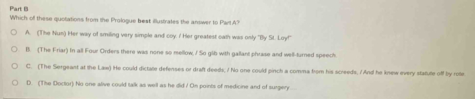 Which of these quotations from the Prologue best illustrates the answer to Part A?
A. (The Nun) Her way of smiling very simple and coy. / Her greatest oath was only 'By St. Loy!'
B. (The Friar) In all Four Orders there was none so mellow, / So glib with gallant phrase and well-turned speech.
C. (The Sergeant at the Law) He could dictate defenses or draft deeds; / No one could pinch a comma from his screeds, / And he knew every statute off by rote
D. (The Doctor) No one alive could talk as well as he did / On points of medicine and of surgery....