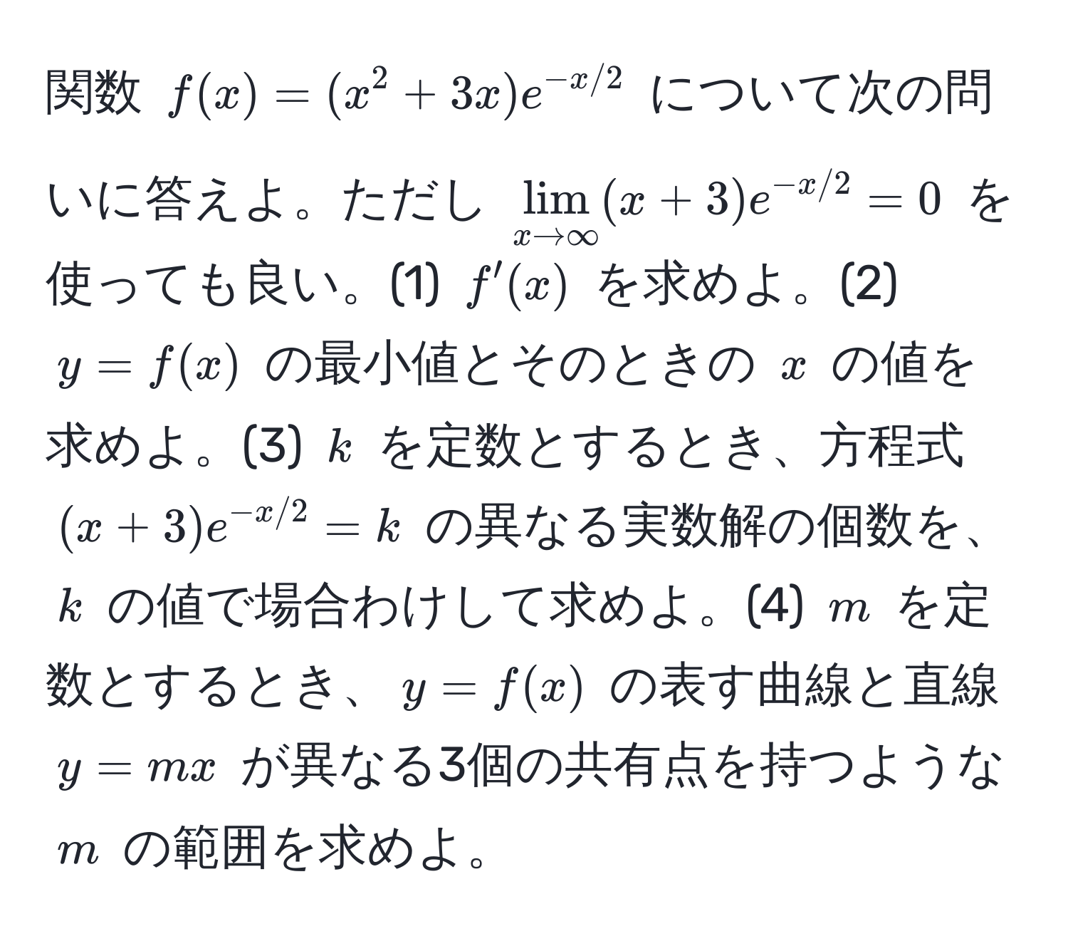 関数 $f(x)=(x^(2+3x)e^-x/2)$ について次の問いに答えよ。ただし $lim_x to ∈fty(x+3)e^(-x/2)=0$ を使っても良い。(1) $f'(x)$ を求めよ。(2) $y=f(x)$ の最小値とそのときの $x$ の値を求めよ。(3) $k$ を定数とするとき、方程式 $(x+3)e^(-x/2)=k$ の異なる実数解の個数を、$k$ の値で場合わけして求めよ。(4) $m$ を定数とするとき、$y=f(x)$ の表す曲線と直線 $y=mx$ が異なる3個の共有点を持つような $m$ の範囲を求めよ。