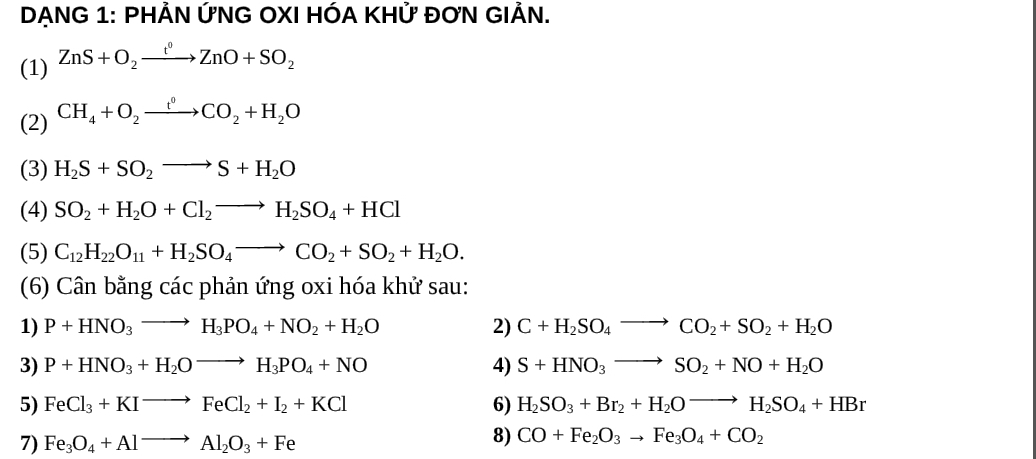 DẠNG 1: PHẢN ỨNG OXI HÓA KHỨ ĐƠN GIẢN. 
(1) ZnS+O_2xrightarrow t°ZnO+SO_2
(2) CH_4+O_2xrightarrow t^0CO_2+H_2O
(3) H_2S+SO_2to S+H_2O
(4) SO_2+H_2O+Cl_2to H_2SO_4+HCl
(5) C_12H_22O_11+H_2SO_4to CO_2+SO_2+H_2O. 
(6) Cân bằng các phản ứng oxi hóa khử sau: 
1) P+HNO_3to H_3PO_4+NO_2+H_2O 2) C+H_2SO_4to CO_2+SO_2+H_2O
3) P+HNO_3+H_2Oto H_3PO_4+NO 4) S+HNO_3to SO_2+NO+H_2O
5) FeCl_3+KIto FeCl_2+I_2+KCl 6) H_2SO_3+Br_2+H_2Oto H_2SO_4+HBr
7) Fe_3O_4+Alto Al_2O_3+Fe
8) CO+Fe_2O_3to Fe_3O_4+CO_2