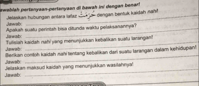 awablah pertanyaan-pertanyaan di bawah ini dengan benar! 
Jelaskan hubungan antara lafaz dengan bentuk kaidah nahi! 
Jawab: 
Apakah suatu perintah bisa ditunda waktu pelaksanannya? 
Jawab: 
_ 
Tulislah kaidah nahi yang menunjukkan kebalikan suatu larangan! 
Jawab: 
Berikan contoh kaidah nahi tentang kebalikan dari suatu larangan dalam kehidupan! 
Jawab: 
_ 
_ 
Jelaskan maksud kaidah yang menunjukkan wasilahnya! 
Jawab: 
_