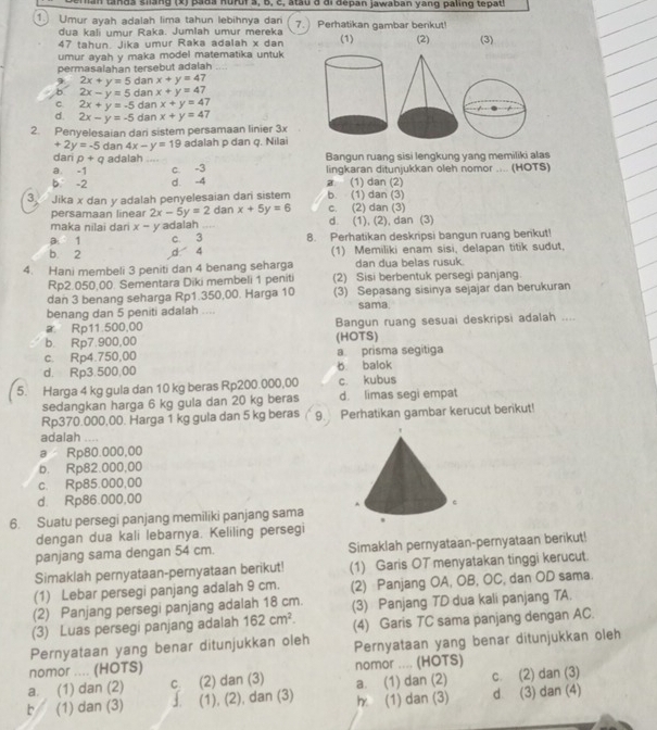 an  tands slang (x) pada hururs, b, c, stau d đi depan jawaban yang paling tepatl
Umur ayah adalah lima tahun lebihnya dan Perhatikan gambar benkut!
7.)
dua kali umur Raka. Jumlah umur mereka
47 tahun. Jika umur Raka adalah x dan (1) (2)
umur ayah y maka model matematika untuk (3)
permasalahan tersebut adalah
2x+y=5 dan x+y=47
b 2x-y=5 dan x+y=47
C 2x+y=-5 dan x+y=47
d. 2x-y=-5 dan x+y=47
2. Penyelesaian dari sistem persamaan linier 3x
+2y=-5 dan 4x-y=19 adalah p dan q. Nilai
dari p+q adalah
a. -1 c. -3 Bangun ruang sisi lengkung yang memiliki alas
b -2 d. -4 lingkaran ditunjukkan oleh nomor .... (HOTS)
a (1) dan (2)
3 Jika x dan y adalah penyelesaian dari sistem b. (1) dan (3)
persamaan linea 2x-5y=2 dan x+5y=6 c. (2) dan (3)
maka nilai dari x- y adalah d. (1), (2), dan (3)
a 1 c. 3 8. Perhatikan deskripsi bangun ruang berikut!
b 2 d 4 (1) Memiliki enam sisi, delapan titik sudut,
4. Hani membeli 3 peniti dan 4 benang seharga dan dua belas rusuk.
Rp2.050,00. Sementara Diki membeli 1 peniti (2) Sisi berbentuk persegi panjang.
dan 3 benang seharga Rp1.350,00. Harga 10 (3) Sepasang sisinya sejajar dan berukuran
benang dan 5 peniti adalah .... sama.
a Rp11.500,00 Bangun ruang sesuai deskripsi adalah ....
b. Rp7.900,00 (HOTS)
c. Rp4.750,00 a. prisma segítiga
d. Rp3.500,00 b. balok
5. Harga 4 kg gula dan 10 kg beras Rp200.000,00 c. kubus
sedangkan harga 6 kg gula dan 20 kg beras d. limas segi empat
Rp370.000,00. Harga 1 kg gula dan 5 kg beras 9. Perhatikan gambar kerucut berikut!
adalah ....
a Rp80.000,00
b. Rp82.000,00
c. Rp85.000,00
d. Rp86.000,00
6. Suatu persegi panjang memiliki panjang sama
dengan dua kali lebarnya. Keliling persegi
panjang sama dengan 54 cm. Simaklah pernyataan-pernyataan berikut!
Simaklah pernyataan-pernyataan berikut! (1) Garis OT menyatakan tinggi kerucut
(1) Lebar persegi panjang adalah 9 cm. (2) Panjang OA, OB, OC, dan OD sama.
(2) Panjang persegi panjang adalah 18 cm.
(3) Luas persegi panjang adalah 162cm^2. (3) Panjang TD dua kali panjang TA.
(4) Garis TC sama panjang dengan AC.
Pernyataan yang benar ditunjukkan oleh Pernyataan yang benar ditunjukkan oleh
nomor .... (HOTS) nomor .... (HOTS)
a. (1) dan (2) c (2) dan (3) a. (1) dan (2) c. (2) dan (3)
b (1) dan (3) J (1), (2), dan (3) h (1) dan (3) d (3) dan (4)