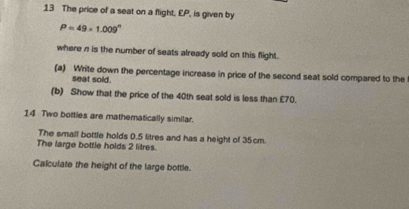 The price of a seat on a flight, £P, is given by
P=49* 1.009^n
where n is the number of seats already sold on this flight. 
(a) Write down the percentage increase in price of the second seat sold compared to the 
seat sold. 
(b) Show that the price of the 40th seat sold is less than £70. 
14 Two bottles are mathematically similar. 
The small bottle holds 0.5 litres and has a height of 35cm. 
The large bottle holds 2 litres. 
Calculate the height of the large bottle.