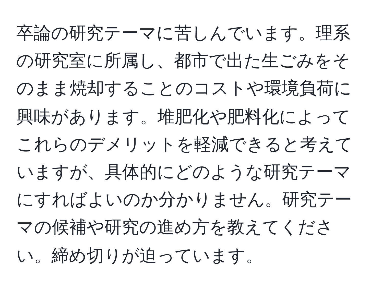 卒論の研究テーマに苦しんでいます。理系の研究室に所属し、都市で出た生ごみをそのまま焼却することのコストや環境負荷に興味があります。堆肥化や肥料化によってこれらのデメリットを軽減できると考えていますが、具体的にどのような研究テーマにすればよいのか分かりません。研究テーマの候補や研究の進め方を教えてください。締め切りが迫っています。