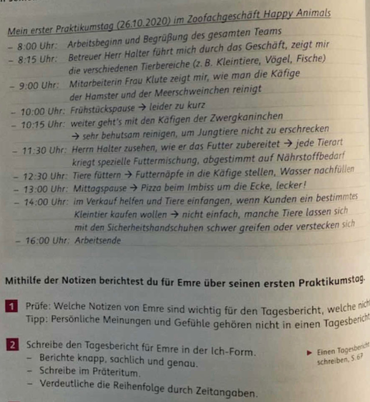 Mein erster Praktikumstag (26.10.2020) im Zoofachgeschäft Happy Animals
- 8:00 Uhr:  Arbeitsbeginn und Begrüßung des gesamten Teams
- 8:15 Uhr:  Betreuer Herr Halter führt mich durch das Geschäft, zeigt mir
die verschiedenen Tierbereiche (z. B. Kleintiere, Vögel, Fische)
-9:00 Uhr: Mitarbeiterin Frau Klute zeigt mir, wie man die Käfige
der Hamster und der Meerschweinchen reinigt
-10:00 * Uhr: Frühstückspause → leider zu kurz
- 10:15 Uhr: weiter geht's mit den Käfigen der Zwergkaninchen
sehr behutsam reinigen, um Jungtiere nicht zu erschrecken
- 11:30 Uhr: Herrn Halter zusehen, wie er das Futter zubereitet → jede Tierart
kriegt spezielle Futtermischung, abgestimmt auf Nährstoffbedarf
- 12:30 Uhr: Tiere füttern → Futternäpfe in die Käfige stellen, Wasser nachfüllen
- 13:00 Uhr: Mittagspause → Pizza beim Imbiss um die Ecke, lecker!
-14:00 Uhr: im Verkauf helfen und Tiere einfangen, wenn Kunden ein bestimmtes
Kleintier kaufen wollen → nicht einfach, manche Tiere lassen sich
mit den Sicherheitshandschuhen schwer greifen oder verstecken sich
-16:00 Uhr: Arbeitsende
Mithilfe der Notizen berichtest du für Emre über seinen ersten Praktikumstag.
Prüfe: Welche Notizen von Emre sind wichtig für den Tagesbericht, welche nich
Tipp: Persönliche Meinungen und Gefühle gehören nicht in einen Tagesberich
Schreibe den Tagesbericht für Emre in der Ich-Form. Einen Tagesbericht
- Berichte knapp, sachlich und genau.
schreiben, S. 67
Schreibe im Präteritum.
Verdeutliche die Reihenfolge durch Zeitangaben.