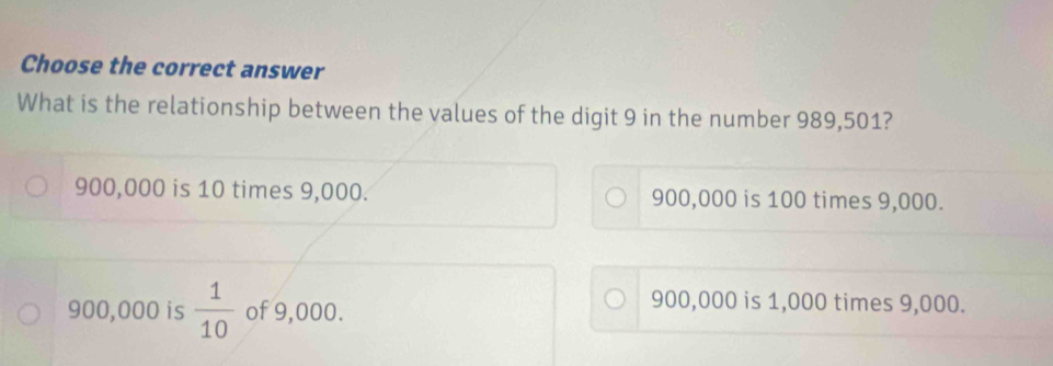 Choose the correct answer
What is the relationship between the values of the digit 9 in the number 989,501?
900,000 is 10 times 9,000. 900,000 is 100 times 9,000.
900,000 is  1/10  of 9,000.
900,000 is 1,000 times 9,000.