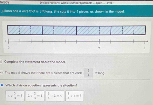 Ready Divide Fractions: Whole-Number Quotients — Quiz — Level F
Juliana has a wire that is 3 ft long. She cuts it into 4 pieces, as shown in the model.
Complete the statement about the model.
The model shows that there are 4 pieces that are each  3/4  ft long.
Which division equation represents the situation?
4/  3/4 =3 3/  3/4 =4  3/4 / 3=4  3/4 / 4=3