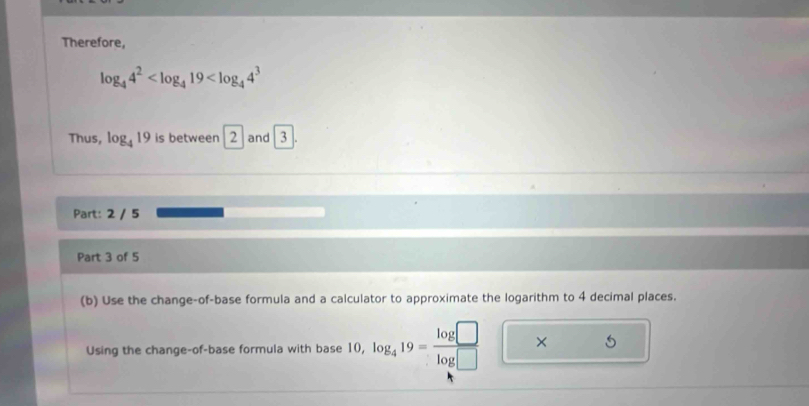 Therefore,
log _44^2
Thus, log _419 is between 2 and 3|
Part: 2 / 5 
Part 3 of 5 
(b) Use the change-of-base formula and a calculator to approximate the logarithm to 4 decimal places. 
Using the change-of-base formula with base 10 10, log _419= log □ /log □   × 5