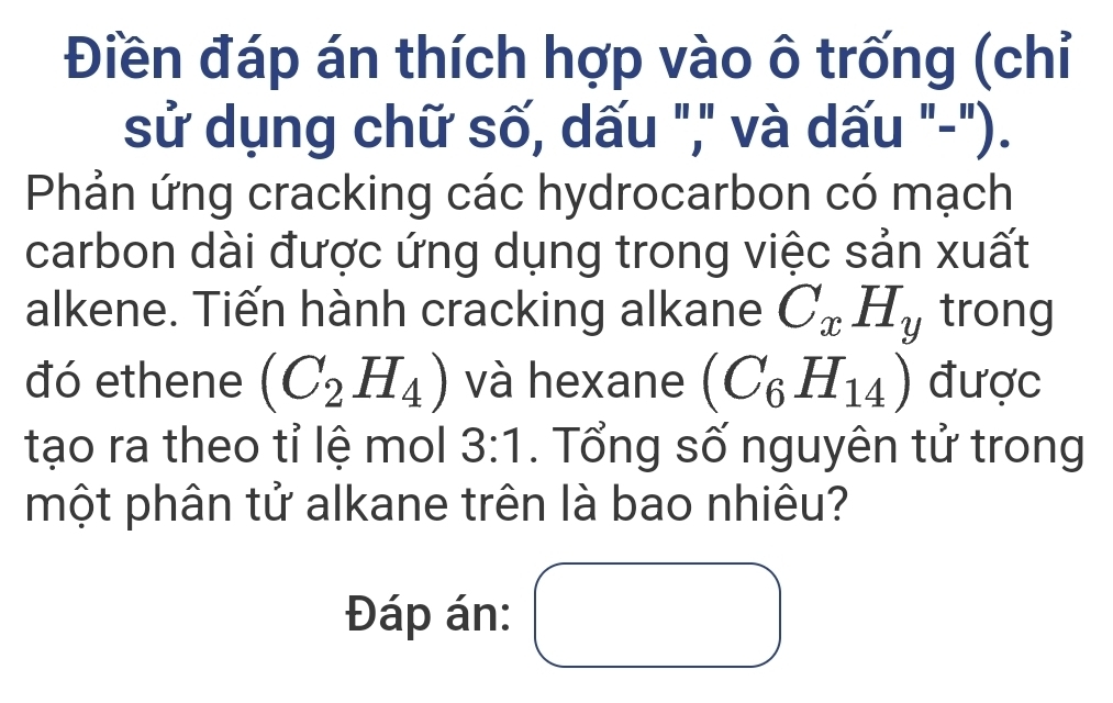 Điền đáp án thích hợp vào ô trống (chỉ 
sử dụng chữ số, dấu "," và dấu "-"). 
Phản ứng cracking các hydrocarbon có mạch 
carbon dài được ứng dụng trong việc sản xuất 
alkene. Tiến hành cracking alkane C_xH_y trong 
đó ethene (C_2H_4) và hexane (C_6H_14) được 
tạo ra theo tỉ lệ mol 3:1 . Tổng số nguyên tử trong 
một phân tử alkane trên là bao nhiêu? 
Đáp án: