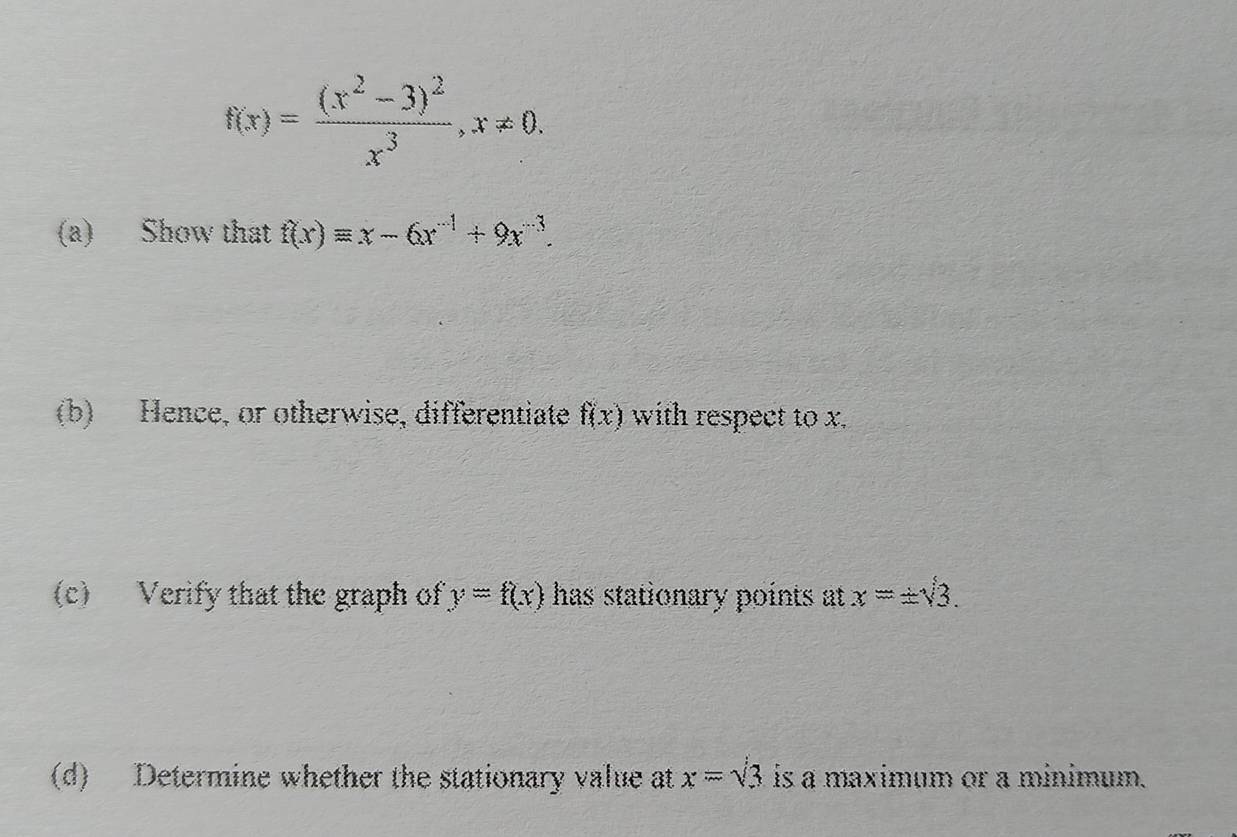 f(x)=frac (x^2-3)^2x^3, x!= 0. 
(a) Show that f(x)equiv x-6x^(-1)+9x^(-3). 
(b) Hence, or otherwise, differentiate f(x) with respect to x. 
(c) Verify that the graph of y=f(x) has stationary points at x=± sqrt(3). 
(d) Determine whether the stationary value at x=sqrt(3) is a maximum or a minimum.