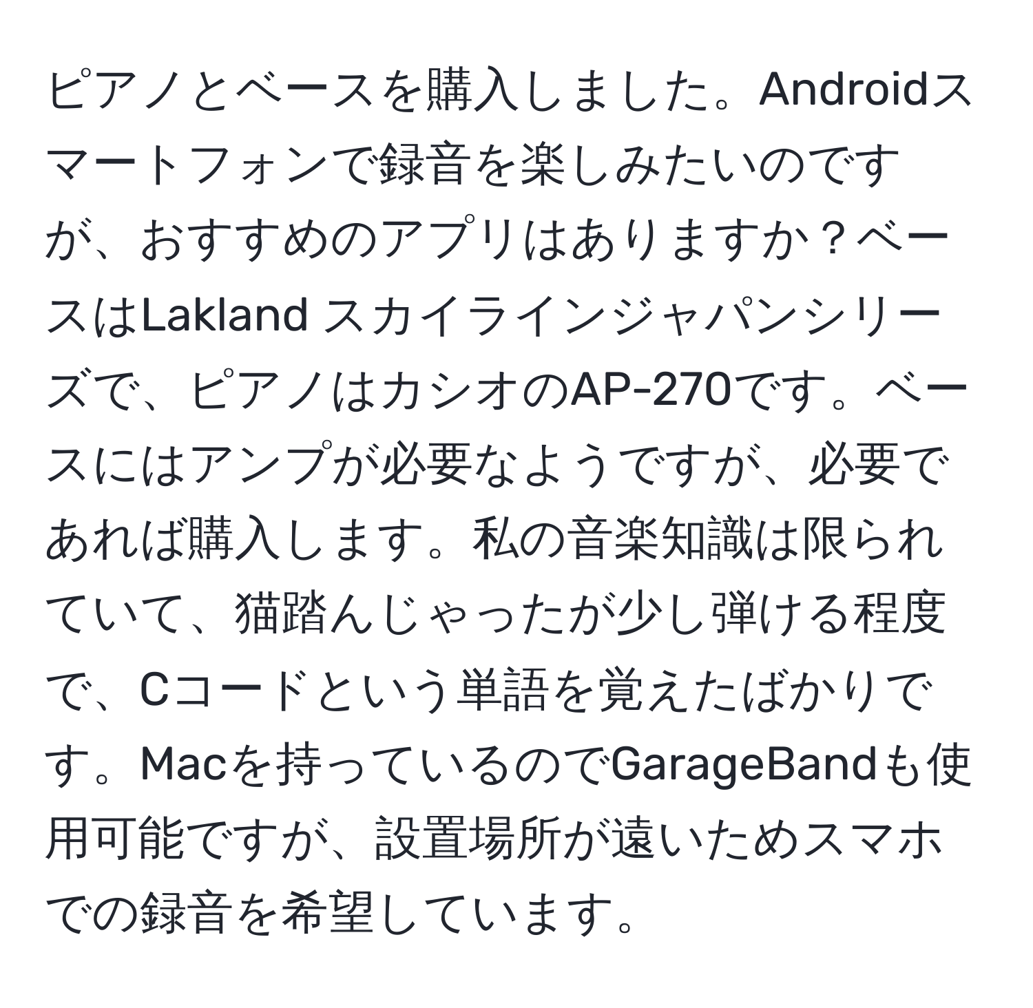 ピアノとベースを購入しました。Androidスマートフォンで録音を楽しみたいのですが、おすすめのアプリはありますか？ベースはLakland スカイラインジャパンシリーズで、ピアノはカシオのAP-270です。ベースにはアンプが必要なようですが、必要であれば購入します。私の音楽知識は限られていて、猫踏んじゃったが少し弾ける程度で、Cコードという単語を覚えたばかりです。Macを持っているのでGarageBandも使用可能ですが、設置場所が遠いためスマホでの録音を希望しています。