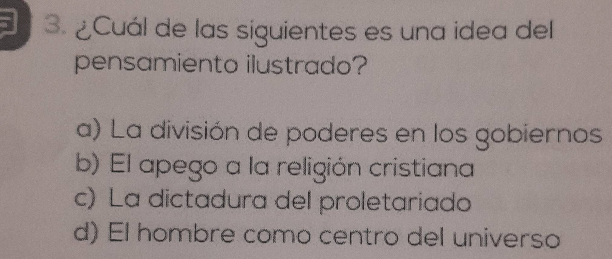 ¿Cuál de las siguientes es una idea del
pensamiento ilustrado?
a) La división de poderes en los gobiernos
b) El apego a la religión cristiana
c) La dictadura del proletariado
d) El hombre como centro del universo