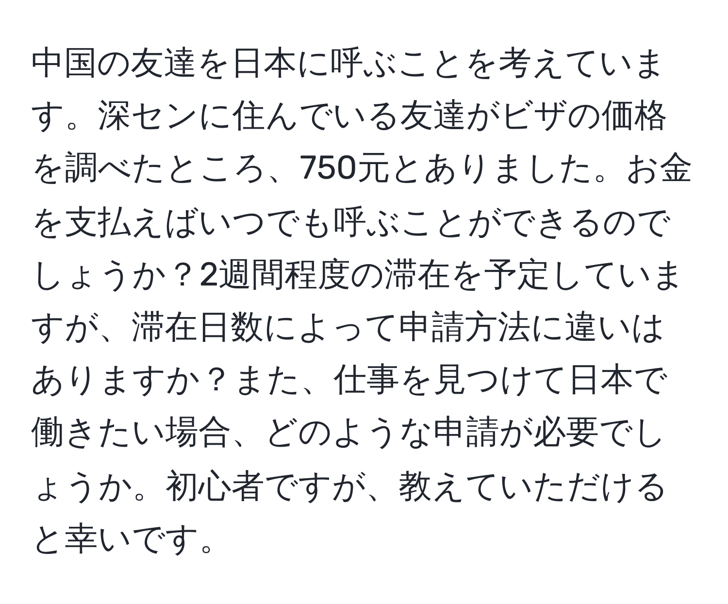 中国の友達を日本に呼ぶことを考えています。深センに住んでいる友達がビザの価格を調べたところ、750元とありました。お金を支払えばいつでも呼ぶことができるのでしょうか？2週間程度の滞在を予定していますが、滞在日数によって申請方法に違いはありますか？また、仕事を見つけて日本で働きたい場合、どのような申請が必要でしょうか。初心者ですが、教えていただけると幸いです。