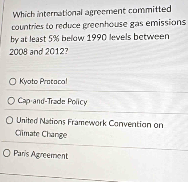 Which international agreement committed
countries to reduce greenhouse gas emissions
by at least 5% below 1990 levels between
2008 and 2012?
Kyoto Protocol
Cap-and-Trade Policy
United Nations Framework Convention on
Climate Change
Paris Agreement