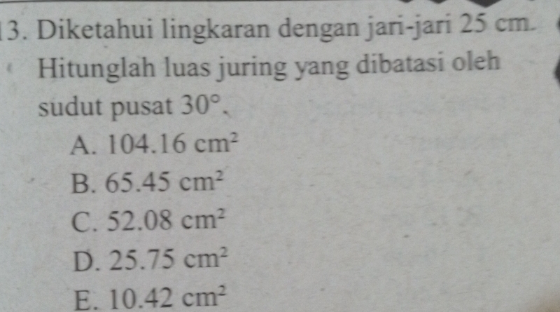 Diketahui lingkaran dengan jari-jari 25 cm.
Hitunglah luas juring yang dibatasi oleh
sudut pusat 30°.
A. 104.16cm^2
B. 65.45cm^2
C. 52.08cm^2
D. 25.75cm^2
E. 10.42cm^2