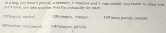 In a bag, you have 3 pencils, 4 markers, 2 sharpies and 1 map pencil. You reach in, take one. 
put it back, and take another. Find the probability for each:
12P (pencil, marker) 13P (sharpie, marker) 14P (map pençil, pencil)
15P (marker, map pencil) 16P (sharpie, pencil)