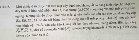 Một chiếc ô tô được đặt trên mặt đáy dưới một khung sắt có dạng hình hộp chữ nhật với 
đảy trên là hình chữ nhật ABCD, mặt phẳng (ABCD) song song với mặt mặt phẳng nằm 
ngang. Khung sắt đó được buộc vào móc E của chiến cần cầu sao cho các đoạn dãy cáp 
EA, EB, EC,EDcó độ dài bằng nhau và cùng tạo với mặt phẳng (ABCD) một góc 60°
như hình vẽ. Chiếc cần cầu kéo khung sắt lên theo phương thẳng đứng. Biết lực căng
overline F_1, overline F_2, overline F_3, overline F_4 đều có cường độ 5000(N) và trọng lượng khung sắt là 2000(N). Tinh trọng 
lượng của chiếc xe ô tô .