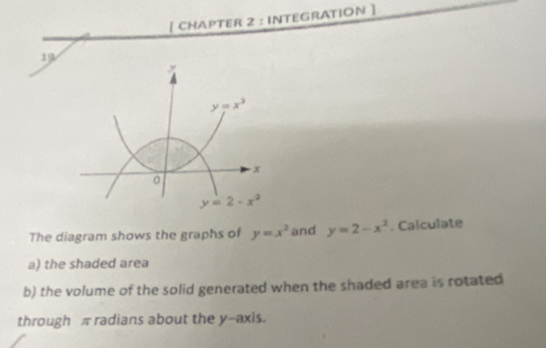 [ CHAPTER 2 : INTEGRATION ]
19
The diagram shows the graphs of y=x^2 and y=2-x^2. Calculate
a) the shaded area
b) the volume of the solid generated when the shaded area is rotated
through π radians about the y--axis.