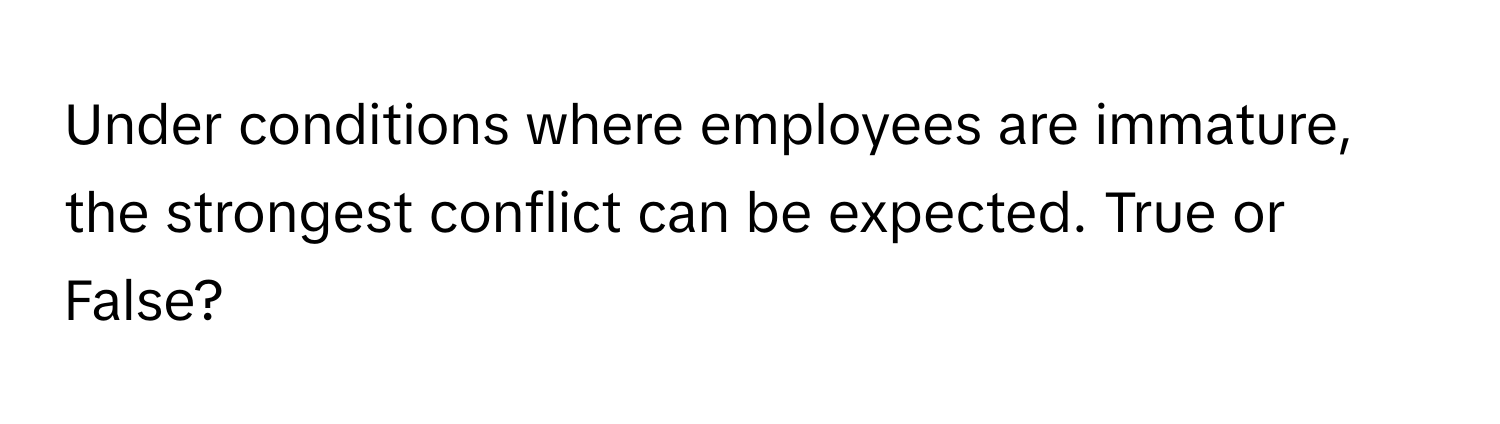 Under conditions where employees are immature, the strongest conflict can be expected. True or False?