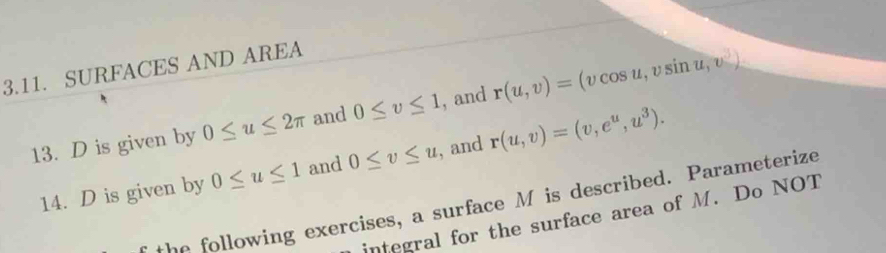 SURFACES AND AREA 
13. D is given by 0≤ u≤ 2π and 0≤ v≤ 1 , and r(u,v)=(vcos u,vsin u,v)
14. D is given by 0≤ u≤ 1 and 0≤ v≤ u , and r(u,v)=(v,e^u,u^3). 
the following exercises, a surface M is described. Parameterize 
integral for the surface area of M. Do NOT