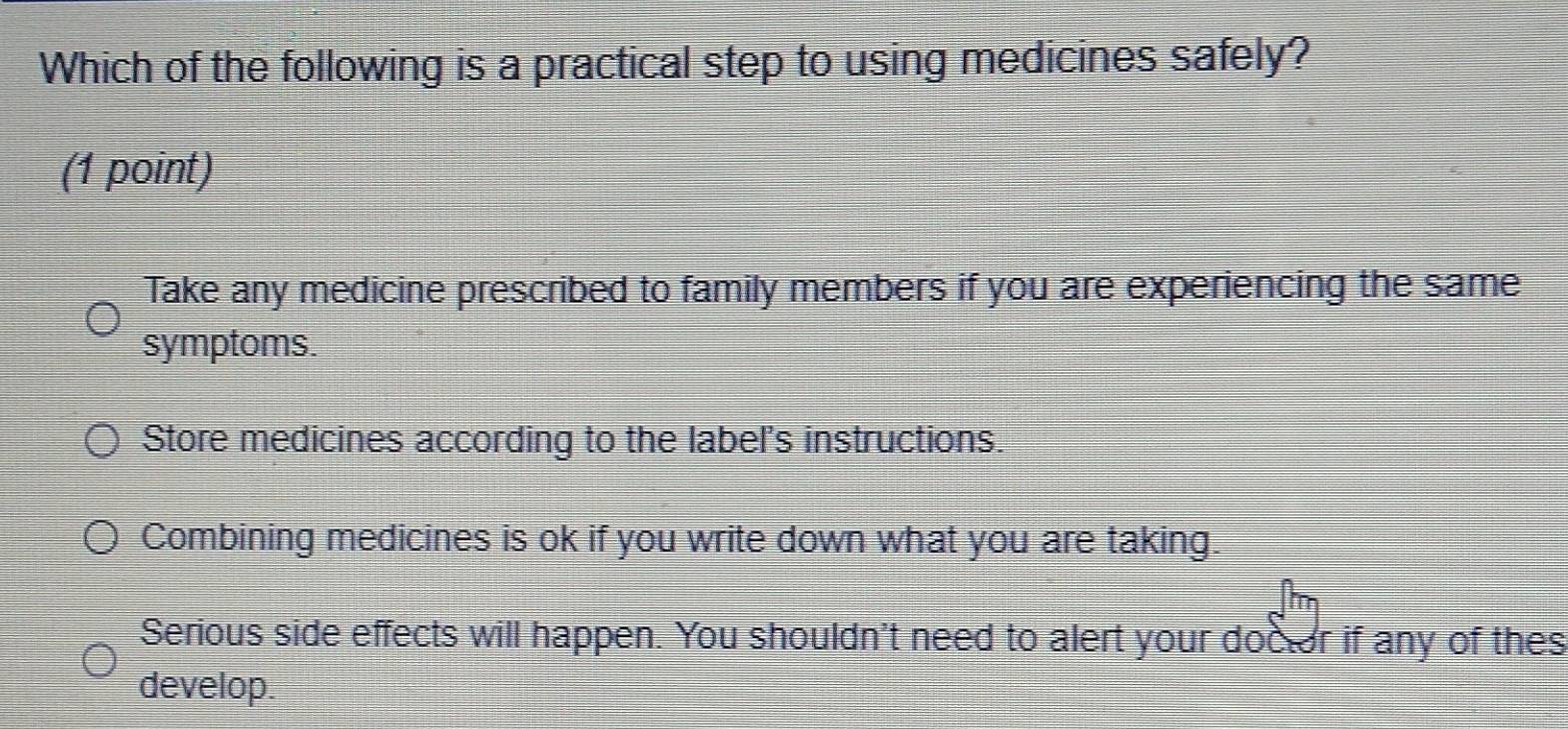 Which of the following is a practical step to using medicines safely?
(1 point)
Take any medicine prescribed to family members if you are experiencing the same
symptoms.
Store medicines according to the label's instructions.
Combining medicines is ok if you write down what you are taking.
Serious side effects will happen. You shouldn't need to alert your doctor if any of thes
develop.