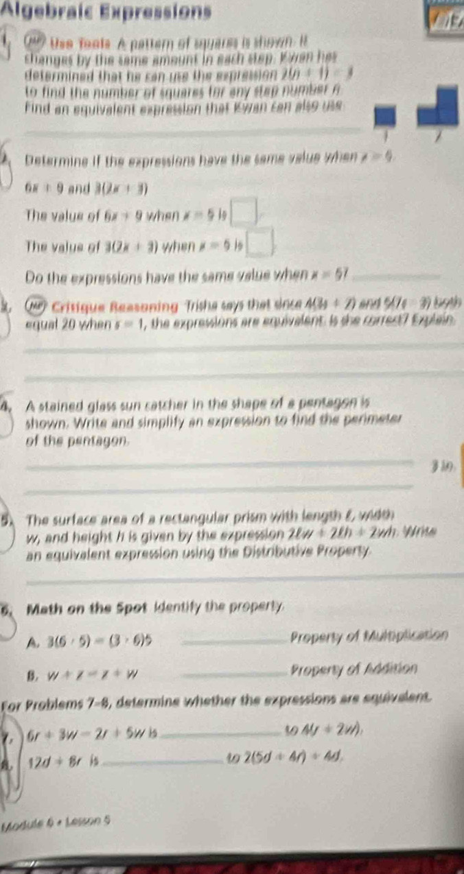 Algebraic Expressions 
C4? Use foats. A patter of squares is shown. it 
shanges by the same amount in each step. K wen has 
determined that he can use the expression . 2(n+1)=3
to find the number of squares for any step number A 
Find an equivalent expression that Kwan can also use 
_ 
Determine if the expressions have the same value when t=4
6x+9 and 3(2x+3)
The value of 6x+9 when x=5 in 
The value of 3(2x+3) when x=5 1s □ 
Do the expressions have the same value when x=57 _ 
(M Critique Reasoning Trishe says that since 4(3y+2) and 5(74-3) 19th 
equal 20 when s=1 , the expressions are equivalent. Is she correct? Explain 
_ 
_ 
4. A stained glass sun catcher in the shape of a pentagon is 
shown. Write and simplify an expression to find the perimeter 
of the pentagon. 
_ 
： 
_ 
5 The surface area of a rectangular prism with length E wit
w, and height h is given by the expression 2lw+2lh+2wh
an equivalent expression using the Distributive Property 
_ 
_ 
. Math on the Spot identify the property. 
A. 3(6· 5)=(3· 6)5 _Property of Multiplication 
B. w+z=z+w _Property of Addition 
For Problems 7-8, determine whether the expressions are equivelent.
6r+3w-2r+5w+s _ 
39 4y+2w),
12d+8r is_ 49 2(5d+4r)+4d. 
Module 6 + Lesson 5