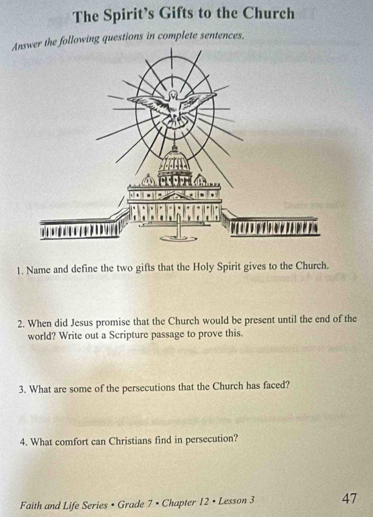 The Spirit’s Gifts to the Church 
Answer the following questions in complete sentences. 
1. Name and define the two gifts that the Holy Spirit gives to the Church. 
2. When did Jesus promise that the Church would be present until the end of the 
world? Write out a Scripture passage to prove this. 
3. What are some of the persecutions that the Church has faced? 
4. What comfort can Christians find in persecution? 
Faith and Life Series • Grade 7 • Chapter 12 • Lesson 3 47