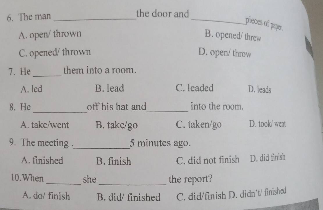 The man_
the door and
_pieces of paper.
A. open/ thrown B. opened/ threw
C. opened/ thrown D. open/ throw
7. He _them into a room.
A. led B. lead C. leaded D. leads
_
_
8. He off his hat and into the room.
A. take/went B. take/go C. taken/go D. took/ went
9. The meeting ._ 5 minutes ago.
A. finished B. finish C. did not finish D. did finish
10.When _she _the report?
A. do/ finish B. did/ finished C. did/finish D. didn’t/ finished